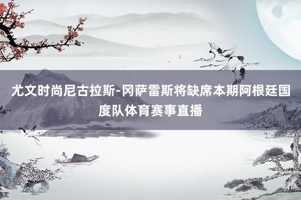尤文时尚尼古拉斯-冈萨雷斯将缺席本期阿根廷国度队体育赛事直播