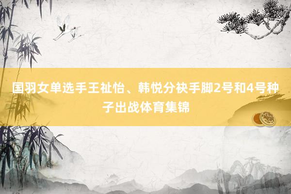 国羽女单选手王祉怡、韩悦分袂手脚2号和4号种子出战体育集锦