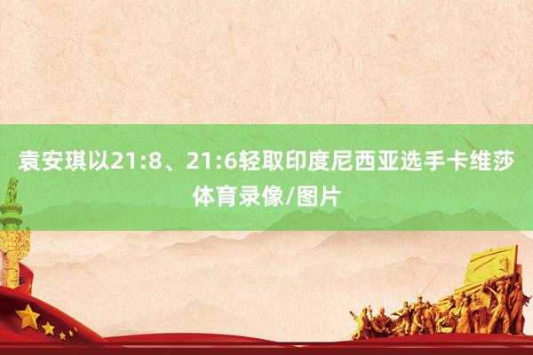 袁安琪以21:8、21:6轻取印度尼西亚选手卡维莎体育录像/图片