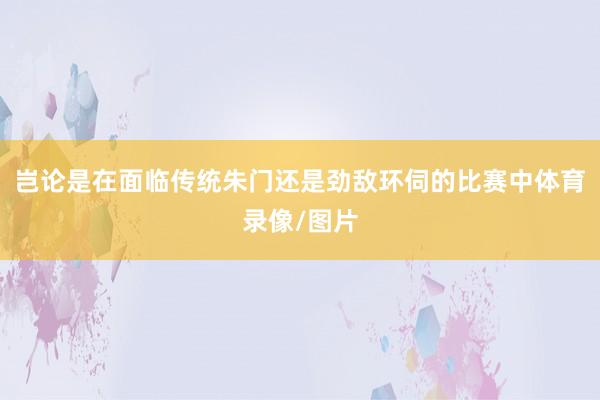 岂论是在面临传统朱门还是劲敌环伺的比赛中体育录像/图片
