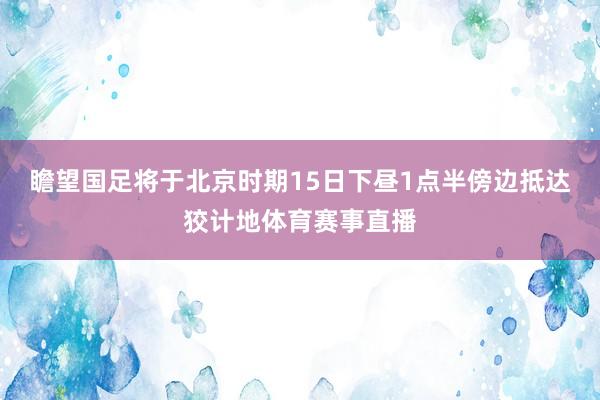 瞻望国足将于北京时期15日下昼1点半傍边抵达狡计地体育赛事直播