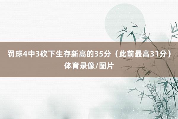 罚球4中3砍下生存新高的35分（此前最高31分）体育录像/图片