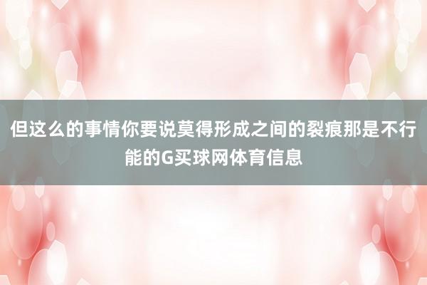 但这么的事情你要说莫得形成之间的裂痕那是不行能的G买球网体育信息