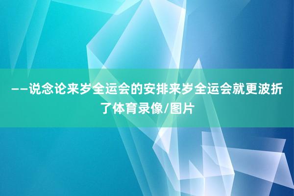 ——说念论来岁全运会的安排来岁全运会就更波折了体育录像/图片