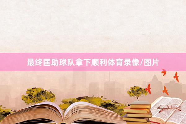最终匡助球队拿下顺利体育录像/图片
