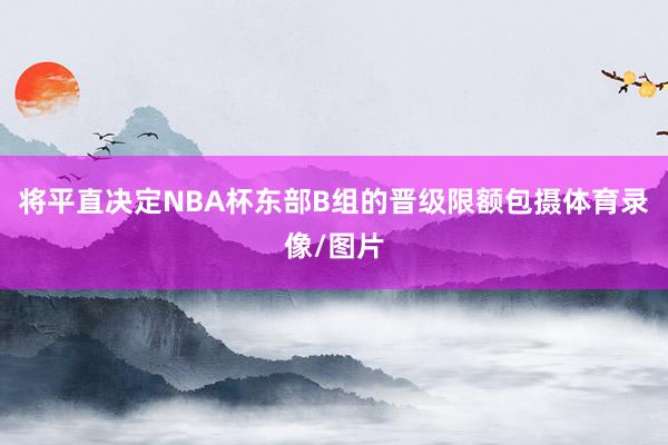 将平直决定NBA杯东部B组的晋级限额包摄体育录像/图片
