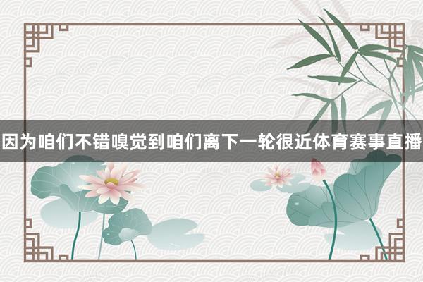 因为咱们不错嗅觉到咱们离下一轮很近体育赛事直播