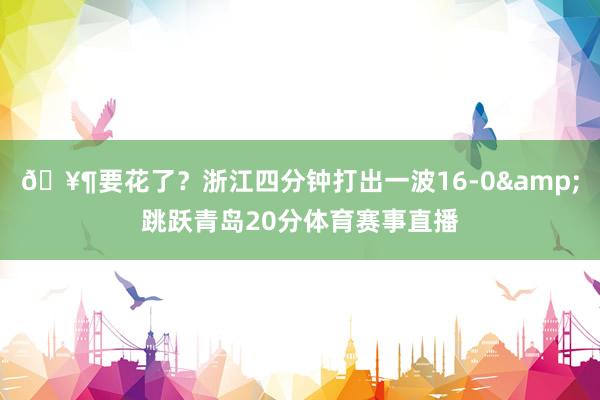 🥶要花了？浙江四分钟打出一波16-0&跳跃青岛20分体育赛事直播