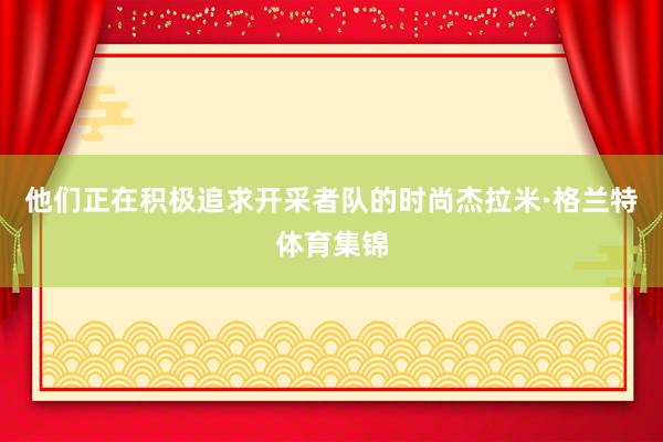 他们正在积极追求开采者队的时尚杰拉米·格兰特体育集锦