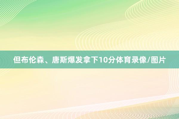 但布伦森、唐斯爆发拿下10分体育录像/图片