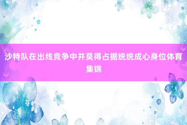 沙特队在出线竞争中并莫得占据统统成心身位体育集锦