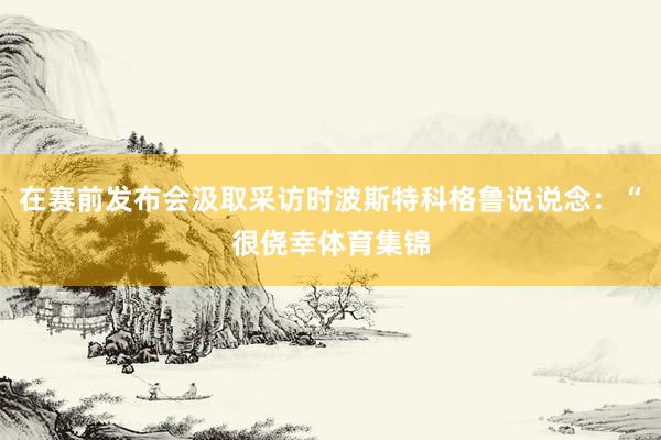 在赛前发布会汲取采访时波斯特科格鲁说说念：“很侥幸体育集锦