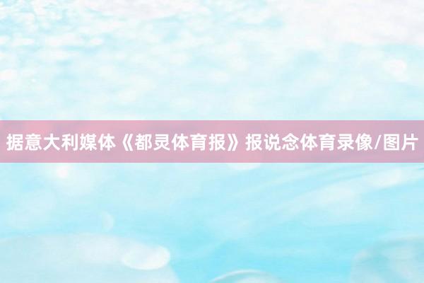 据意大利媒体《都灵体育报》报说念体育录像/图片