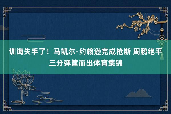 训诲失手了！马凯尔-约翰逊完成抢断 周鹏绝平三分弹筐而出体育集锦