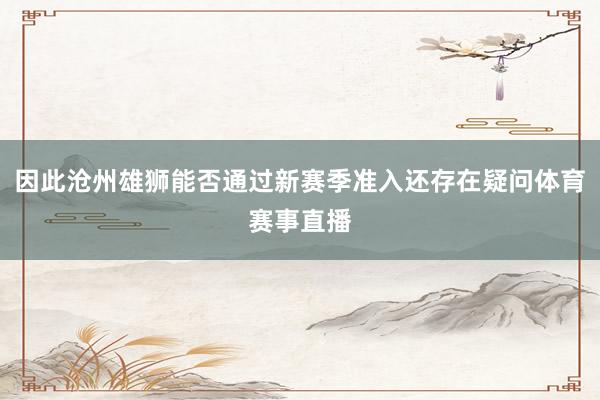 因此沧州雄狮能否通过新赛季准入还存在疑问体育赛事直播