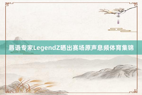 唇语专家LegendZ晒出赛场原声息频体育集锦