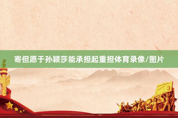 寄但愿于孙颖莎能承担起重担体育录像/图片