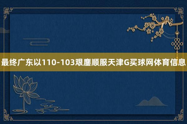 最终广东以110-103艰鏖顺服天津G买球网体育信息