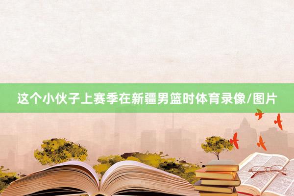 这个小伙子上赛季在新疆男篮时体育录像/图片