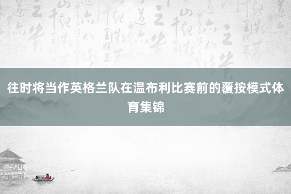 往时将当作英格兰队在温布利比赛前的覆按模式体育集锦