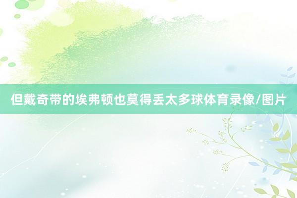 但戴奇带的埃弗顿也莫得丢太多球体育录像/图片
