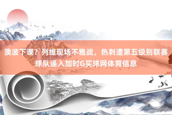澳波下课？列维现场不雅战，热刺遭第五级别联赛球队逼入加时G买球网体育信息