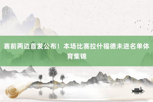 赛前两边首发公布！本场比赛拉什福德未进名单体育集锦