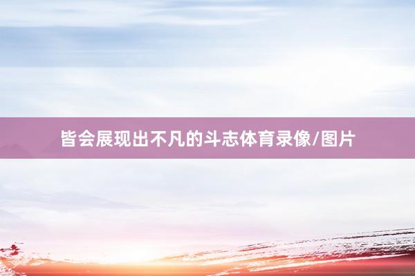 皆会展现出不凡的斗志体育录像/图片