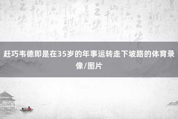 赶巧韦德即是在35岁的年事运转走下坡路的体育录像/图片