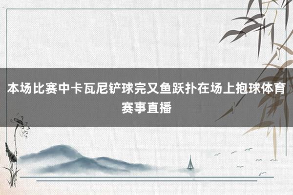 本场比赛中卡瓦尼铲球完又鱼跃扑在场上抱球体育赛事直播