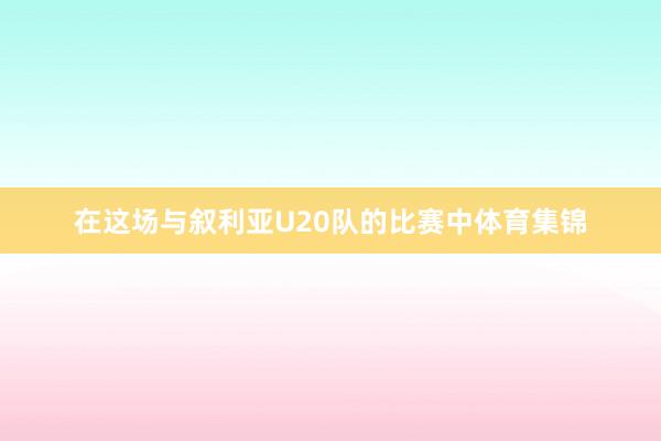 在这场与叙利亚U20队的比赛中体育集锦