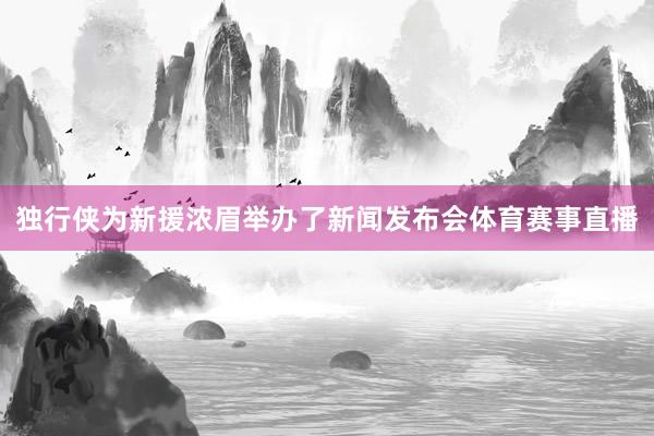 独行侠为新援浓眉举办了新闻发布会体育赛事直播