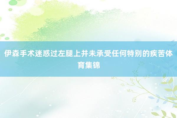 伊森手术迷惑过左腿上并未承受任何特别的疾苦体育集锦