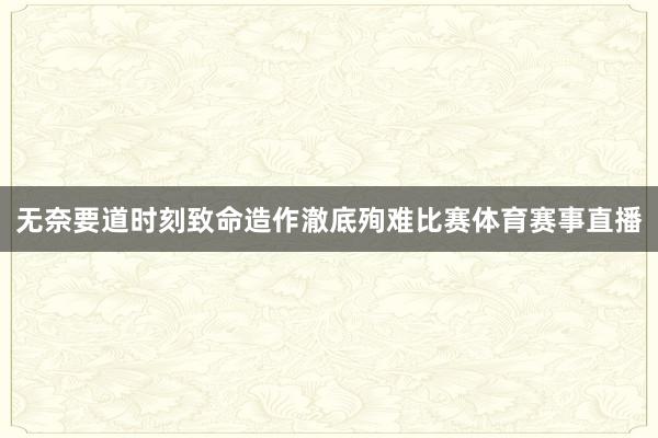 无奈要道时刻致命造作澈底殉难比赛体育赛事直播