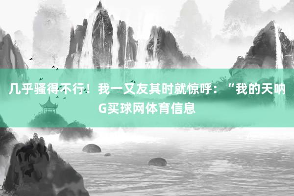 几乎骚得不行！我一又友其时就惊呼：“我的天呐G买球网体育信息
