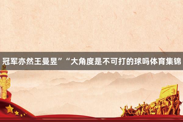 冠军亦然王曼昱”“大角度是不可打的球吗体育集锦