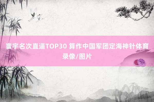 寰宇名次直逼TOP30 算作中国军团定海神针体育录像/图片