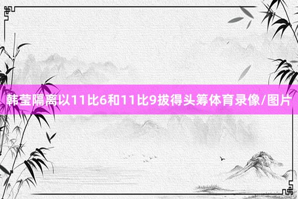 韩莹隔离以11比6和11比9拔得头筹体育录像/图片