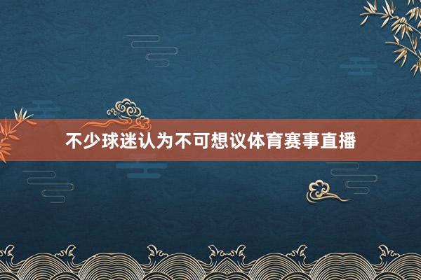 不少球迷认为不可想议体育赛事直播