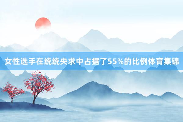 女性选手在统统央求中占据了55%的比例体育集锦