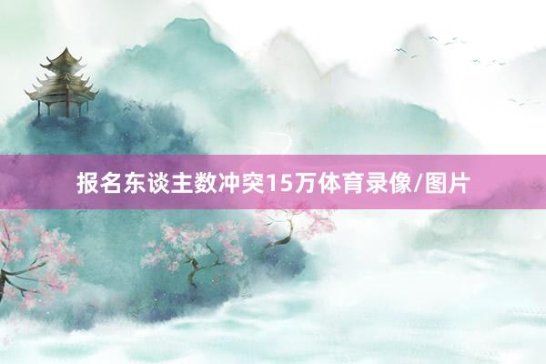 报名东谈主数冲突15万体育录像/图片
