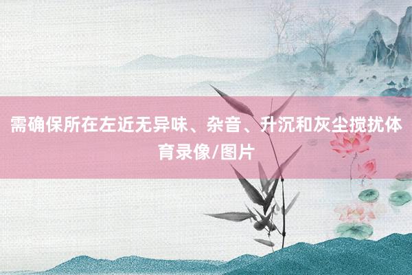 需确保所在左近无异味、杂音、升沉和灰尘搅扰体育录像/图片