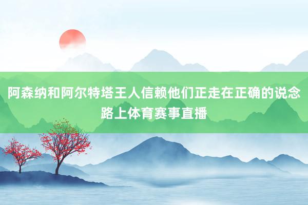 阿森纳和阿尔特塔王人信赖他们正走在正确的说念路上体育赛事直播
