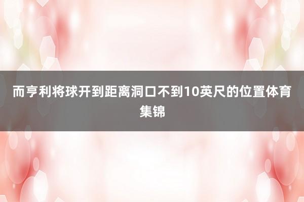 而亨利将球开到距离洞口不到10英尺的位置体育集锦