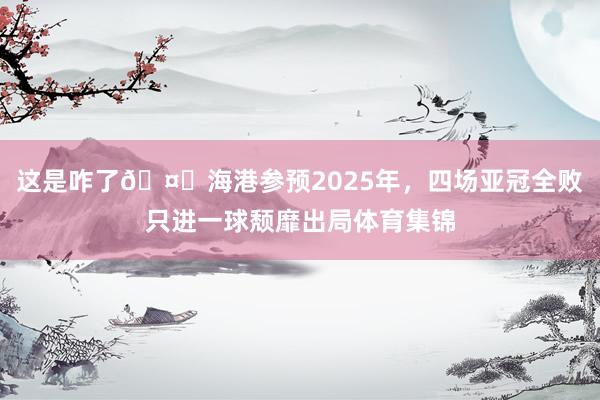 这是咋了🤕海港参预2025年，四场亚冠全败只进一球颓靡出局体育集锦