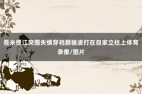 吾米提江突围失慎穿裆颜骏凌打在自家立柱上体育录像/图片
