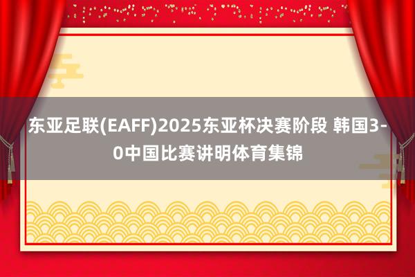 东亚足联(EAFF)2025东亚杯决赛阶段 韩国3-0中国比赛讲明体育集锦