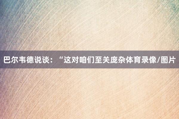 巴尔韦德说谈：“这对咱们至关庞杂体育录像/图片