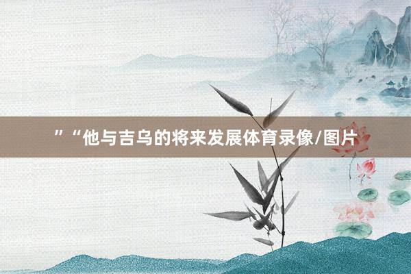 ”“他与吉乌的将来发展体育录像/图片
