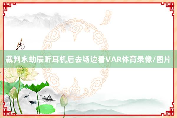 裁判永劫辰听耳机后去场边看VAR体育录像/图片